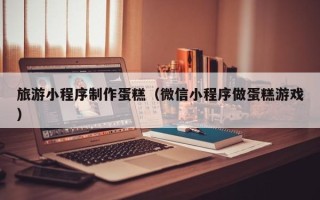 潍坊旅游小程序制作蛋糕（微信小程序做蛋糕游戏）